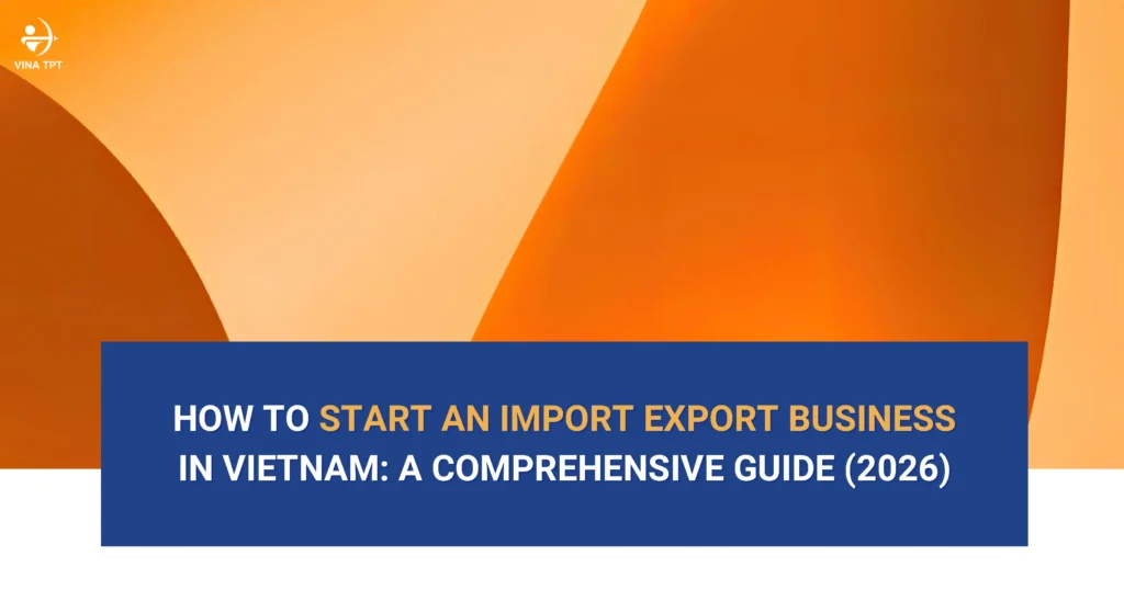 hướng dẫn toàn diện về cách khởi nghiệp kinh doanh xuất nhập khẩu tại Việt Nam dành cho nhà đầu tư nước ngoài năm 2026